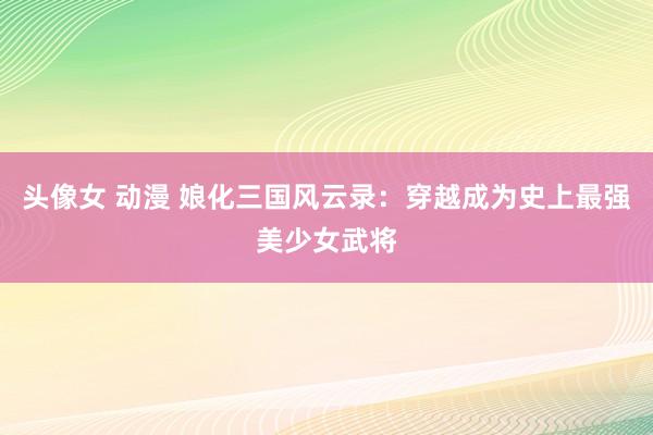 头像女 动漫 娘化三国风云录：穿越成为史上最强美少女武将