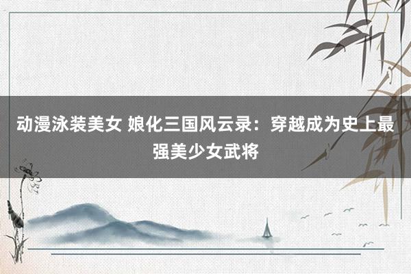 动漫泳装美女 娘化三国风云录：穿越成为史上最强美少女武将