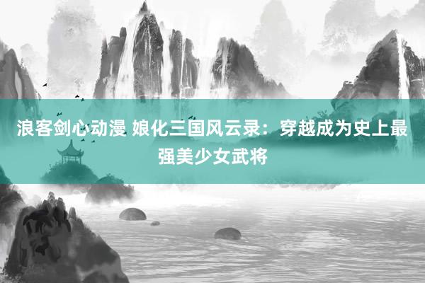 浪客剑心动漫 娘化三国风云录：穿越成为史上最强美少女武将