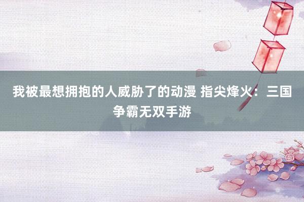 我被最想拥抱的人威胁了的动漫 指尖烽火：三国争霸无双手游