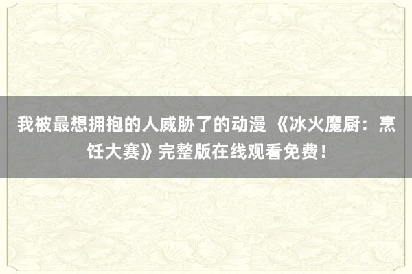 我被最想拥抱的人威胁了的动漫 《冰火魔厨：烹饪大赛》完整版在线观看免费！