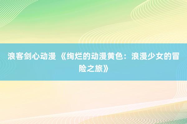 浪客剑心动漫 《绚烂的动漫黄色：浪漫少女的冒险之旅》