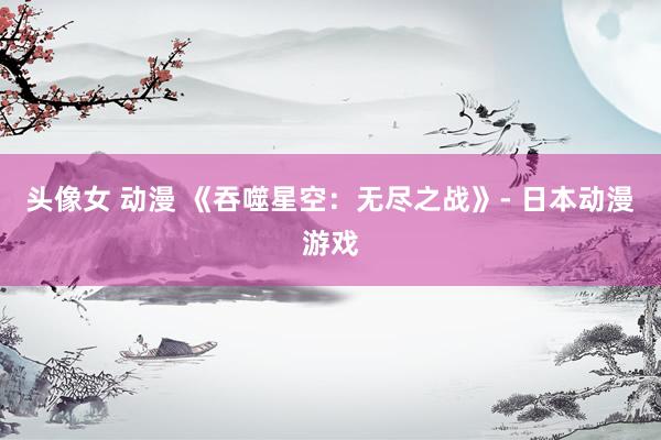 头像女 动漫 《吞噬星空：无尽之战》- 日本动漫游戏