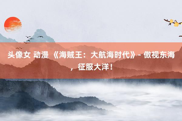 头像女 动漫 《海贼王：大航海时代》- 傲视东海，征服大洋！