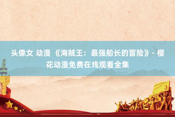 头像女 动漫 《海贼王：最强船长的冒险》- 樱花动漫免费在线观看全集