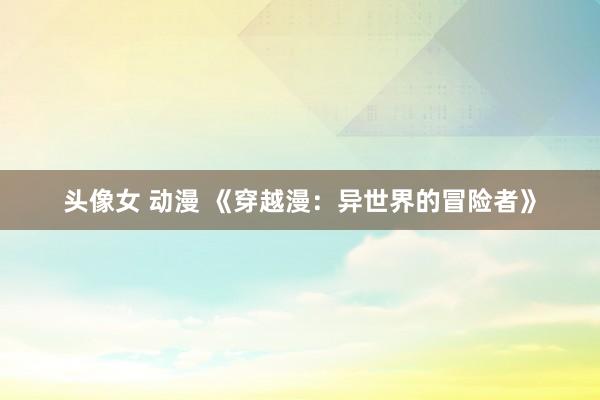 头像女 动漫 《穿越漫：异世界的冒险者》