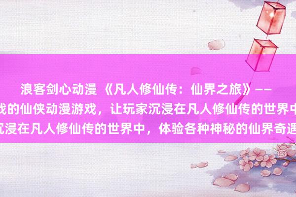 浪客剑心动漫 《凡人修仙传：仙界之旅》—— 一个充满冒险与修炼挑战的仙侠动漫游戏，让玩家沉浸在凡人修仙传的世界中，体验各种神秘的仙界奇遇。