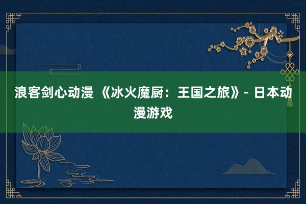 浪客剑心动漫 《冰火魔厨：王国之旅》- 日本动漫游戏