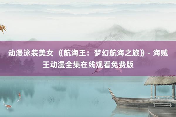 动漫泳装美女 《航海王：梦幻航海之旅》- 海贼王动漫全集在线观看免费版