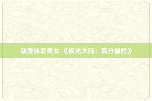 动漫泳装美女 《极光大陆：高分冒险》