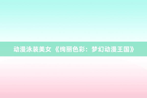 动漫泳装美女 《绚丽色彩：梦幻动漫王国》