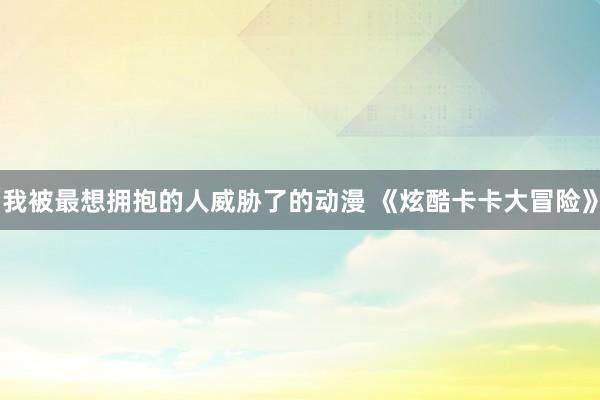 我被最想拥抱的人威胁了的动漫 《炫酷卡卡大冒险》