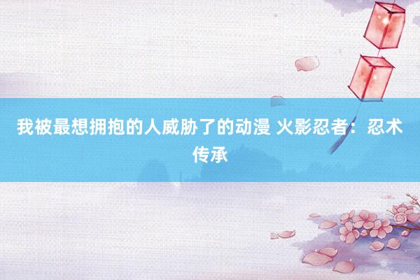 我被最想拥抱的人威胁了的动漫 火影忍者：忍术传承