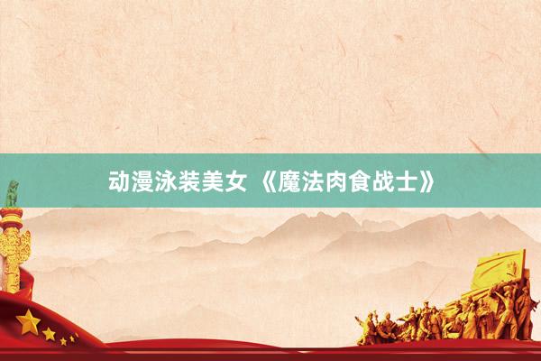 动漫泳装美女 《魔法肉食战士》