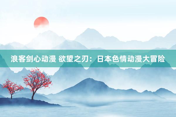 浪客剑心动漫 欲望之刃：日本色情动漫大冒险