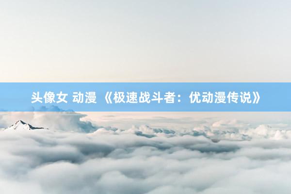 头像女 动漫 《极速战斗者：优动漫传说》