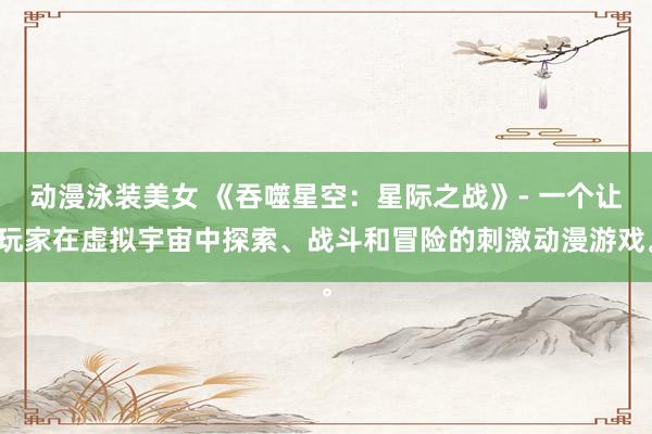 动漫泳装美女 《吞噬星空：星际之战》- 一个让玩家在虚拟宇宙中探索、战斗和冒险的刺激动漫游戏。