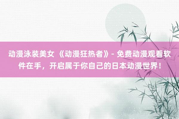 动漫泳装美女 《动漫狂热者》- 免费动漫观看软件在手，开启属于你自己的日本动漫世界！