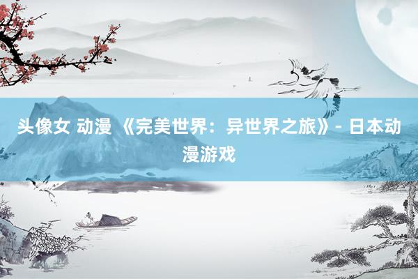 头像女 动漫 《完美世界：异世界之旅》- 日本动漫游戏