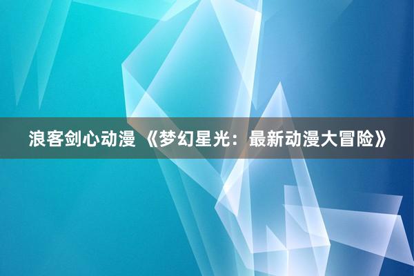 浪客剑心动漫 《梦幻星光：最新动漫大冒险》