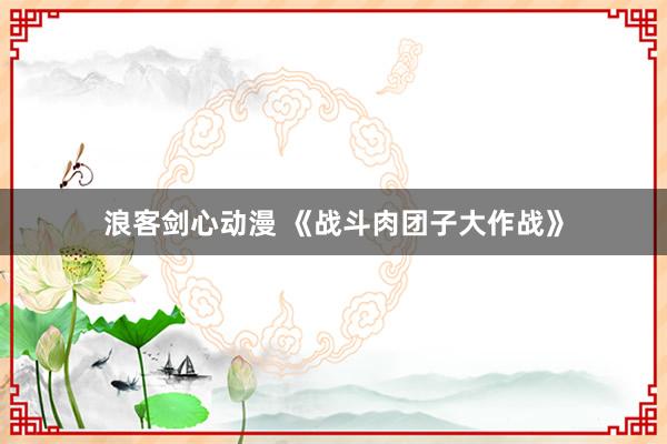 浪客剑心动漫 《战斗肉团子大作战》