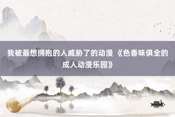 我被最想拥抱的人威胁了的动漫 《色香味俱全的成人动漫乐园》
