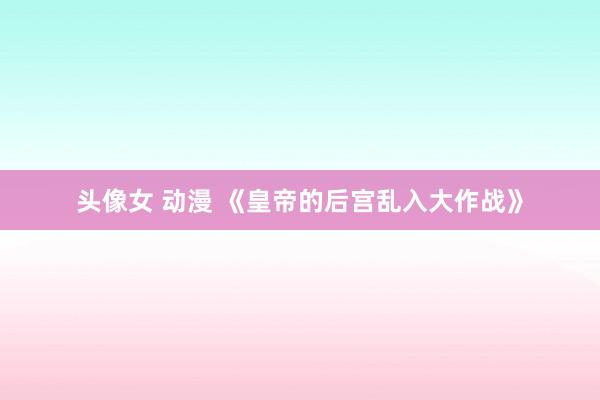 头像女 动漫 《皇帝的后宫乱入大作战》
