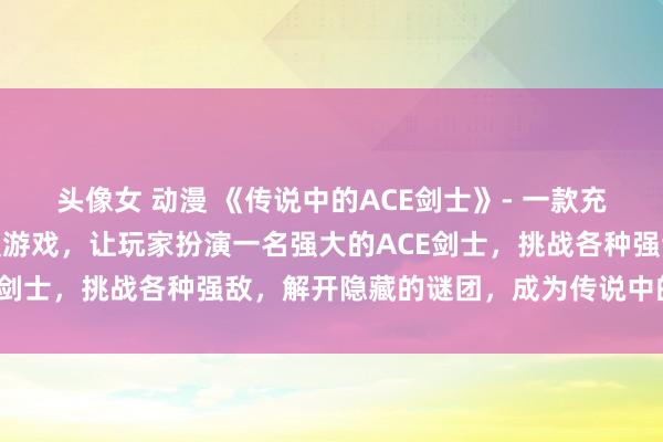头像女 动漫 《传说中的ACE剑士》- 一款充满刺激与冒险的日本动漫游戏，让玩家扮演一名强大的ACE剑士，挑战各种强敌，解开隐藏的谜团，成为传说中的英雄。