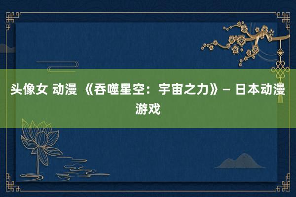 头像女 动漫 《吞噬星空：宇宙之力》— 日本动漫游戏
