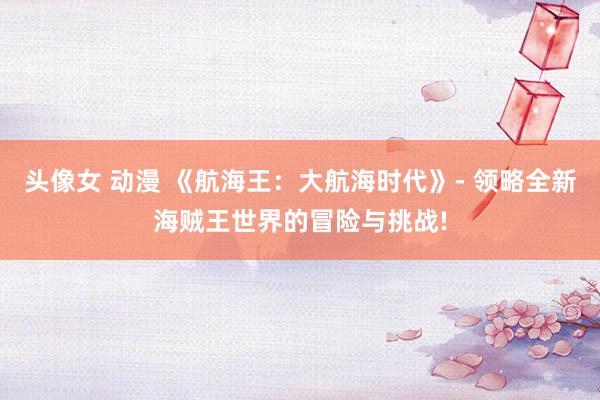 头像女 动漫 《航海王：大航海时代》- 领略全新海贼王世界的冒险与挑战!