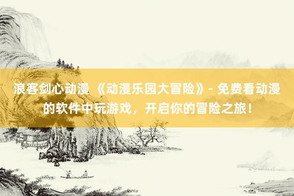 浪客剑心动漫 《动漫乐园大冒险》- 免费看动漫的软件中玩游戏，开启你的冒险之旅！