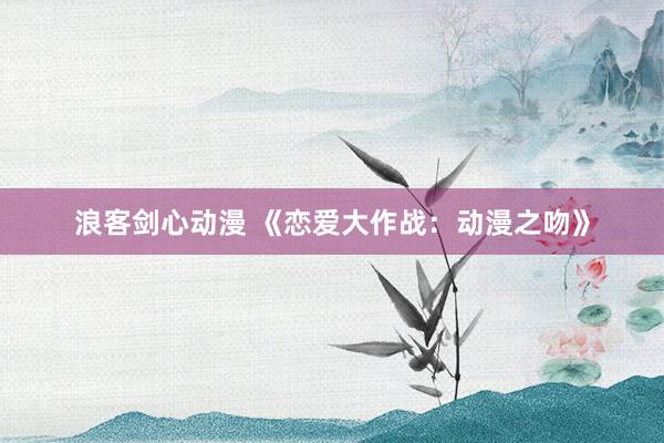 浪客剑心动漫 《恋爱大作战：动漫之吻》