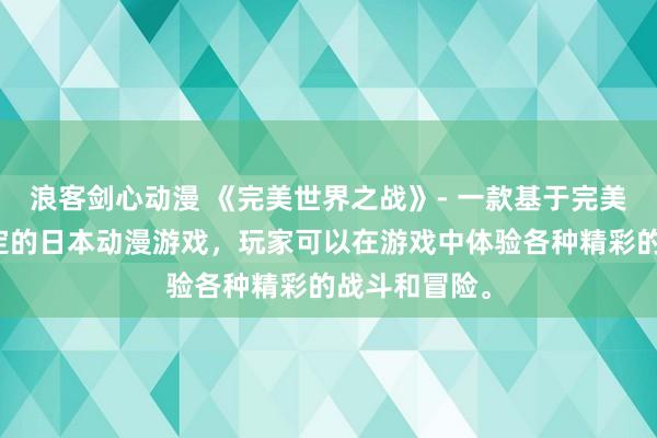 浪客剑心动漫 《完美世界之战》- 一款基于完美世界动漫设定的日本动漫游戏，玩家可以在游戏中体验各种精彩的战斗和冒险。