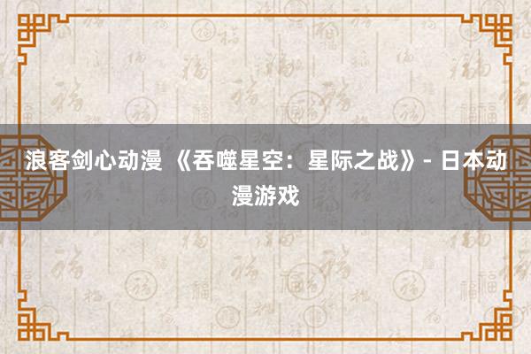 浪客剑心动漫 《吞噬星空：星际之战》- 日本动漫游戏
