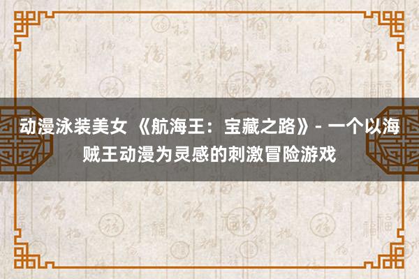 动漫泳装美女 《航海王：宝藏之路》- 一个以海贼王动漫为灵感的刺激冒险游戏