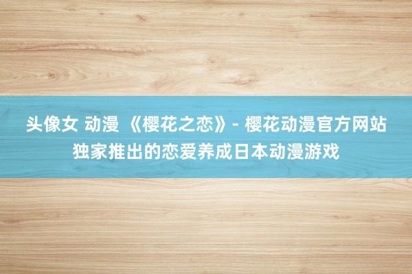 头像女 动漫 《樱花之恋》- 樱花动漫官方网站独家推出的恋爱养成日本动漫游戏
