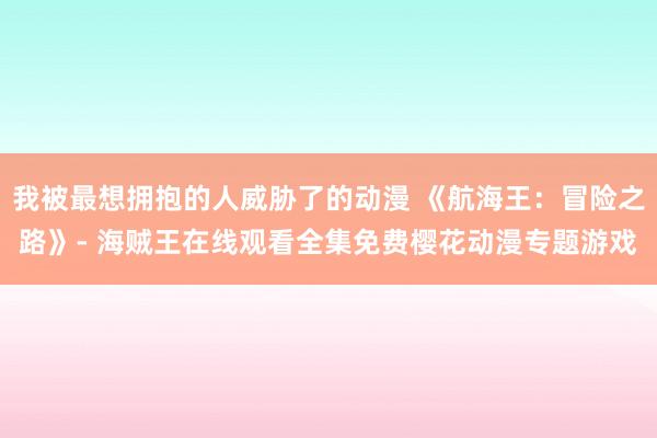 我被最想拥抱的人威胁了的动漫 《航海王：冒险之路》- 海贼王在线观看全集免费樱花动漫专题游戏