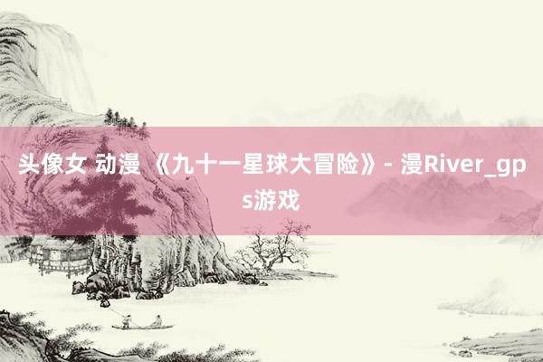 头像女 动漫 《九十一星球大冒险》- 漫River_gps游戏