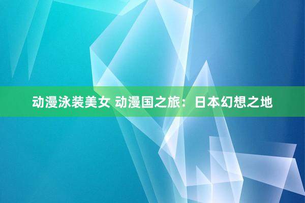 动漫泳装美女 动漫国之旅：日本幻想之地
