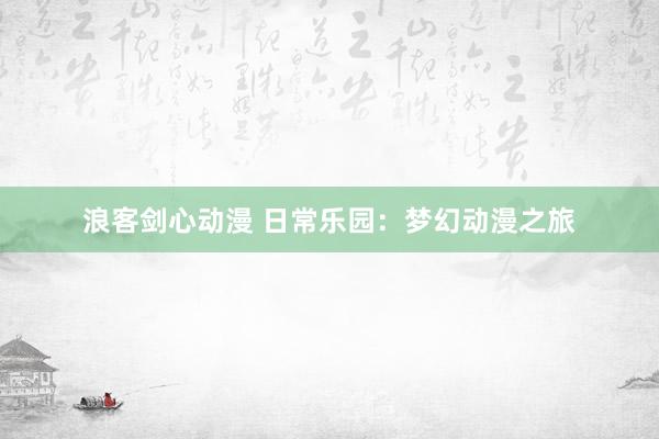 浪客剑心动漫 日常乐园：梦幻动漫之旅