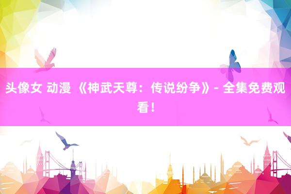 头像女 动漫 《神武天尊：传说纷争》- 全集免费观看！