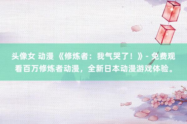 头像女 动漫 《修炼者：我气哭了！》- 免费观看百万修炼者动漫，全新日本动漫游戏体验。