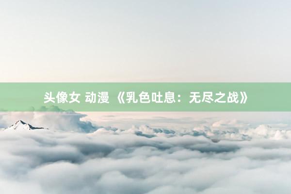 头像女 动漫 《乳色吐息：无尽之战》