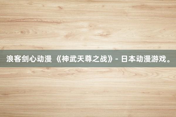浪客剑心动漫 《神武天尊之战》- 日本动漫游戏。