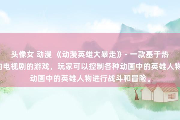 头像女 动漫 《动漫英雄大暴走》- 一款基于热门日本动漫改编的电视剧的游戏，玩家可以控制各种动画中的英雄人物进行战斗和冒险。