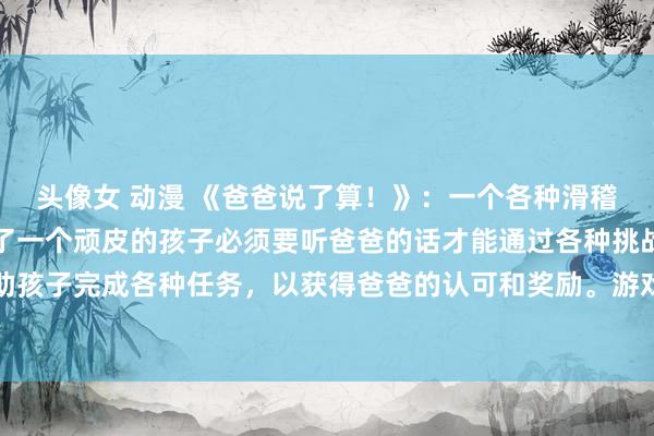 头像女 动漫 《爸爸说了算！》：一个各种滑稽的日本动漫游戏，讲述了一个顽皮的孩子必须要听爸爸的话才能通过各种挑战的故事。玩家需要帮助孩子完成各种任务，以获得爸爸的认可和奖励。游戏中充满了欢笑和挑战，让玩家体验到听爸爸的话的重要性。