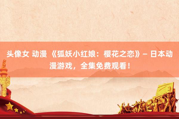 头像女 动漫 《狐妖小红娘：樱花之恋》— 日本动漫游戏，全集免费观看！