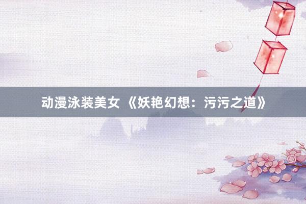 动漫泳装美女 《妖艳幻想：污污之道》