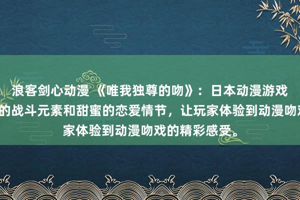 浪客剑心动漫 《唯我独尊的吻》：日本动漫游戏，集合了激烈的战斗元素和甜蜜的恋爱情节，让玩家体验到动漫吻戏的精彩感受。