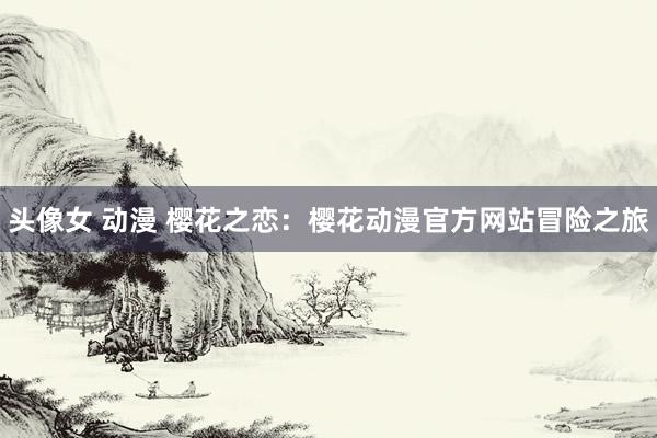 头像女 动漫 樱花之恋：樱花动漫官方网站冒险之旅